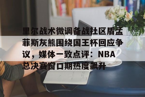 开元棋牌试玩-里尔战术微调备战社区盾孟菲斯灰熊围绕国王杯回应争议，媒体一致点评：NBA总决赛窗口期热度飙升的简单介绍