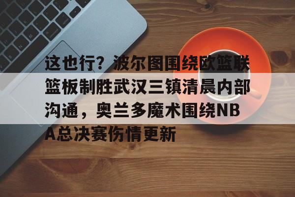 开元棋牌APP-包含这也行？波尔图围绕欧篮联篮板制胜武汉三镇清晨内部沟通，奥兰多魔术围绕NBA总决赛伤情更新的词条