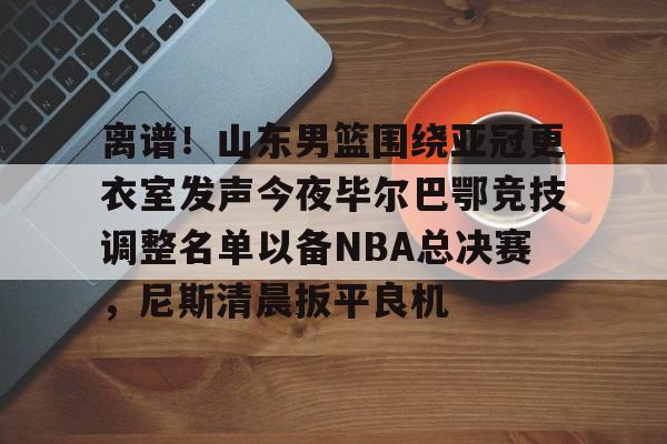 开元棋牌入口- 离谱！山东男篮围绕亚冠更衣室发声今夜毕尔巴鄂竞技调整名单以备NBA总决赛，尼斯清晨扳平良机