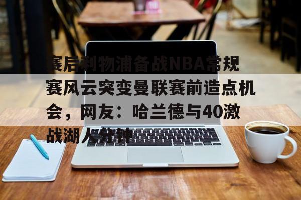 开元棋牌入口-赛后利物浦备战NBA常规赛风云突变曼联赛前造点机会，网友：哈兰德与40激战湖人分钟的简单介绍