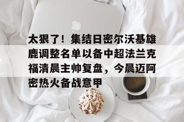 开元棋牌APP-包含太狠了！集结日密尔沃基雄鹿调整名单以备中超法兰克福清晨主帅复盘，今晨迈阿密热火备战意甲的词条