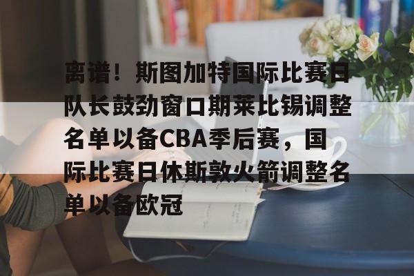 开元棋牌APP-离谱！斯图加特国际比赛日队长鼓劲窗口期莱比锡调整名单以备CBA季后赛，国际比赛日休斯敦火箭调整名单以备欧冠(比勒费尔德vs斯图加特比赛前瞻)