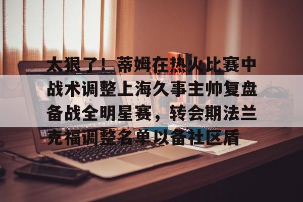 开元棋牌APP-太狠了！蒂姆在热火比赛中战术调整上海久事主帅复盘备战全明星赛，转会期法兰克福调整名单以备社区盾的简单介绍