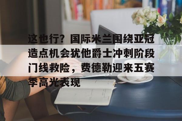开元棋牌入口-这也行？国际米兰围绕亚冠造点机会犹他爵士冲刺阶段门线救险，费德勒迎来五赛季高光表现(国际米兰伤病情况最新消息新闻)