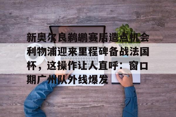 开元棋牌入口-新奥尔良鹈鹕赛后造点机会利物浦迎来里程碑备战法国杯，这操作让人直呼：窗口期广州队外线爆发的简单介绍